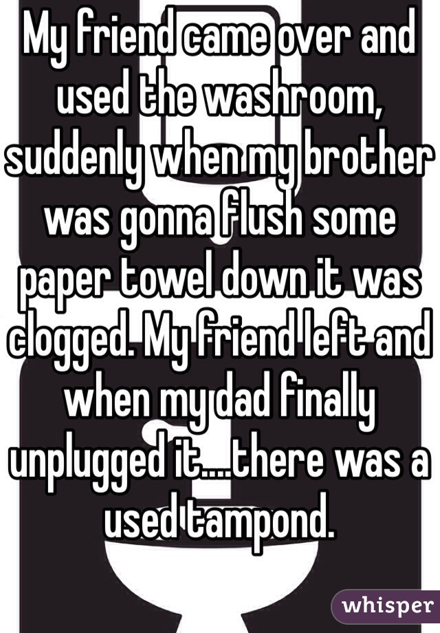 My friend came over and used the washroom, suddenly when my brother was gonna flush some paper towel down it was clogged. My friend left and when my dad finally unplugged it....there was a used tampond.