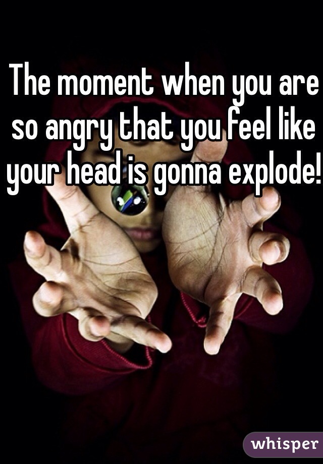 The moment when you are so angry that you feel like your head is gonna explode!