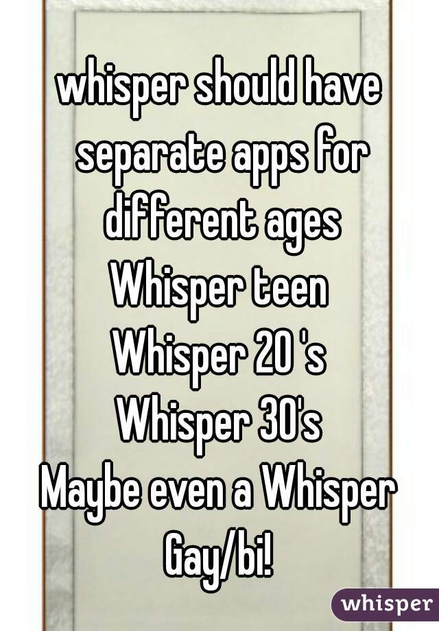 whisper should have separate apps for different ages
Whisper teen
Whisper 20 's
Whisper 30's
Maybe even a Whisper Gay/bi! 
