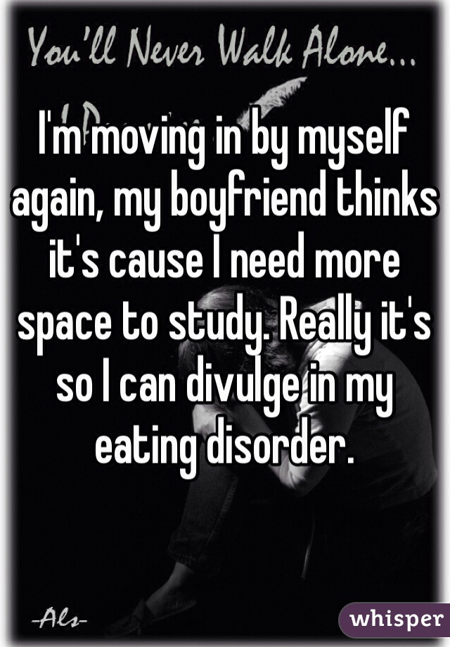 I'm moving in by myself again, my boyfriend thinks it's cause I need more space to study. Really it's so I can divulge in my eating disorder. 