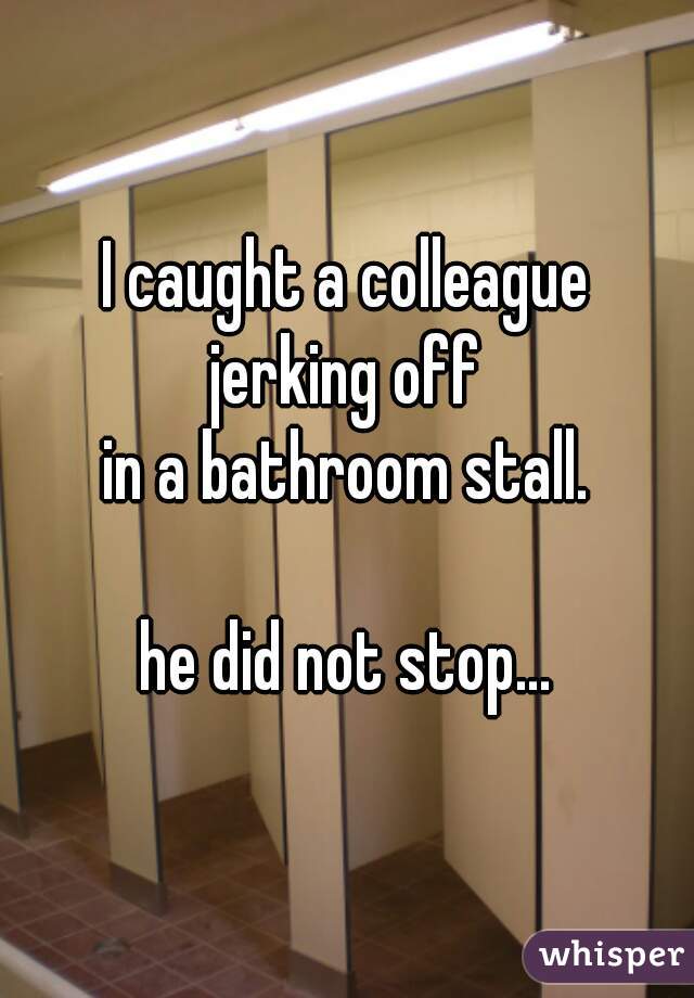 I caught a colleague
jerking off
in a bathroom stall.
   
he did not stop...