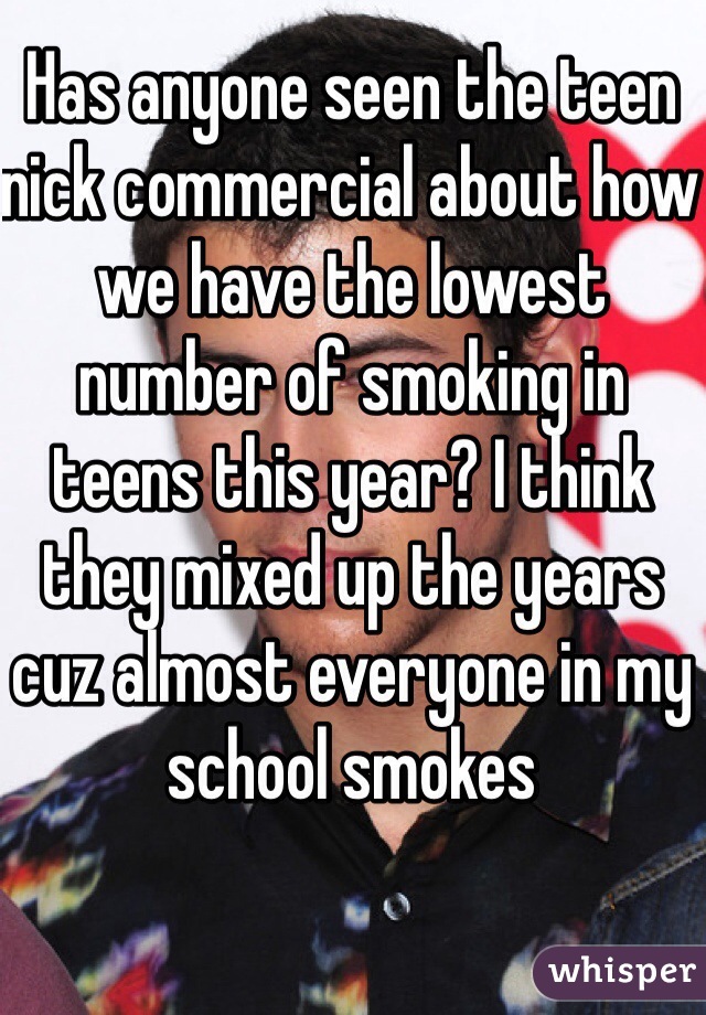Has anyone seen the teen nick commercial about how we have the lowest number of smoking in teens this year? I think they mixed up the years cuz almost everyone in my school smokes
