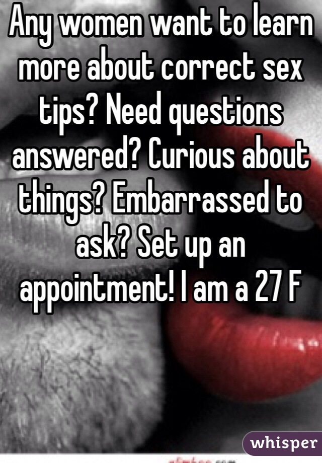 Any women want to learn more about correct sex tips? Need questions answered? Curious about things? Embarrassed to ask? Set up an appointment! I am a 27 F