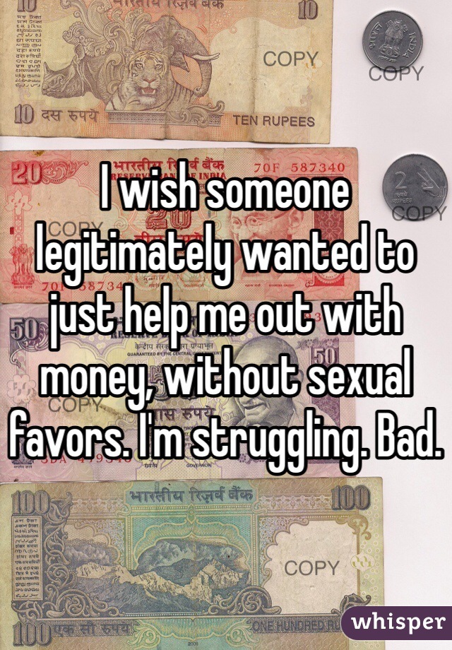 I wish someone legitimately wanted to just help me out with money, without sexual favors. I'm struggling. Bad. 