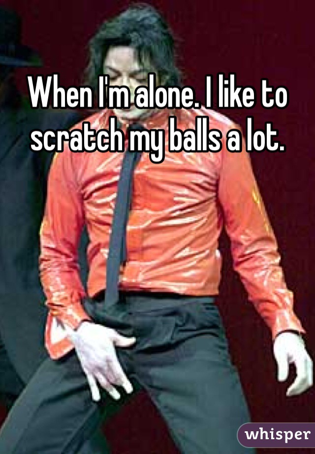 When I'm alone. I like to scratch my balls a lot.