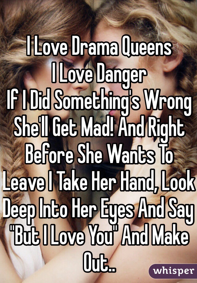 I Love Drama Queens
I Love Danger
If I Did Something's Wrong 
She'll Get Mad! And Right Before She Wants To Leave I Take Her Hand, Look Deep Into Her Eyes And Say "But I Love You" And Make Out.. 