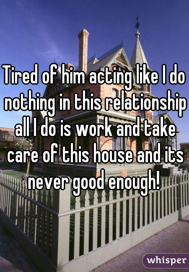 Tired of him acting like I do nothing in this relationship all I do is work and take care of this house and its never good enough! 