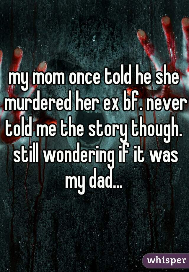 my mom once told he she murdered her ex bf. never told me the story though.  still wondering if it was my dad... 