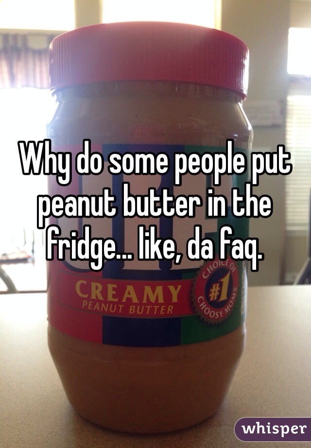 Why do some people put peanut butter in the fridge... like, da faq.