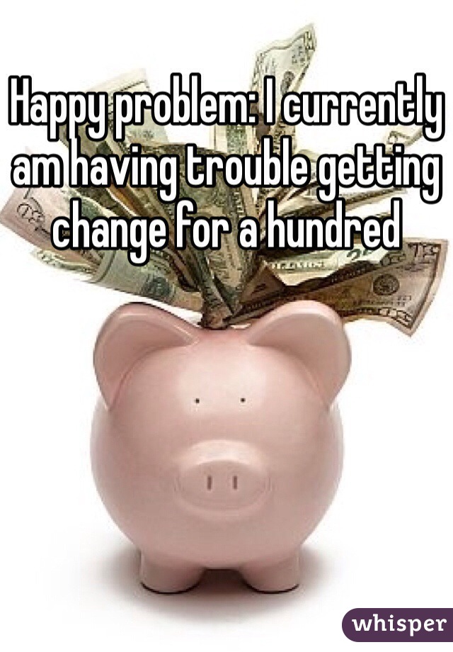 Happy problem: I currently am having trouble getting change for a hundred