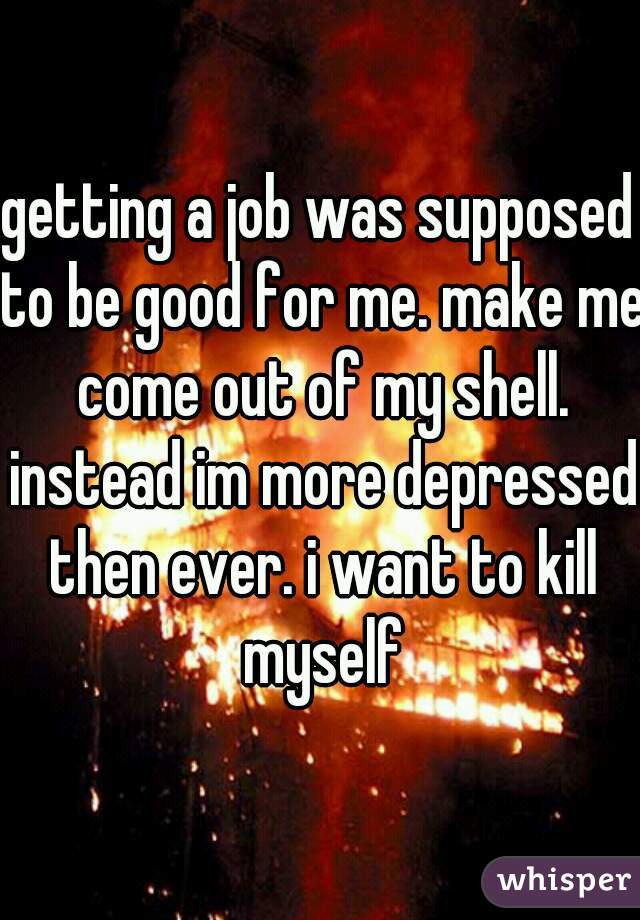 getting a job was supposed to be good for me. make me come out of my shell. instead im more depressed then ever. i want to kill myself