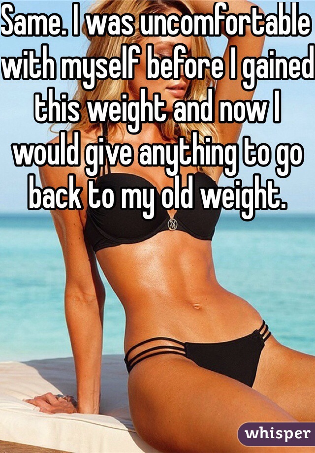 Same. I was uncomfortable with myself before I gained this weight and now I would give anything to go back to my old weight. 