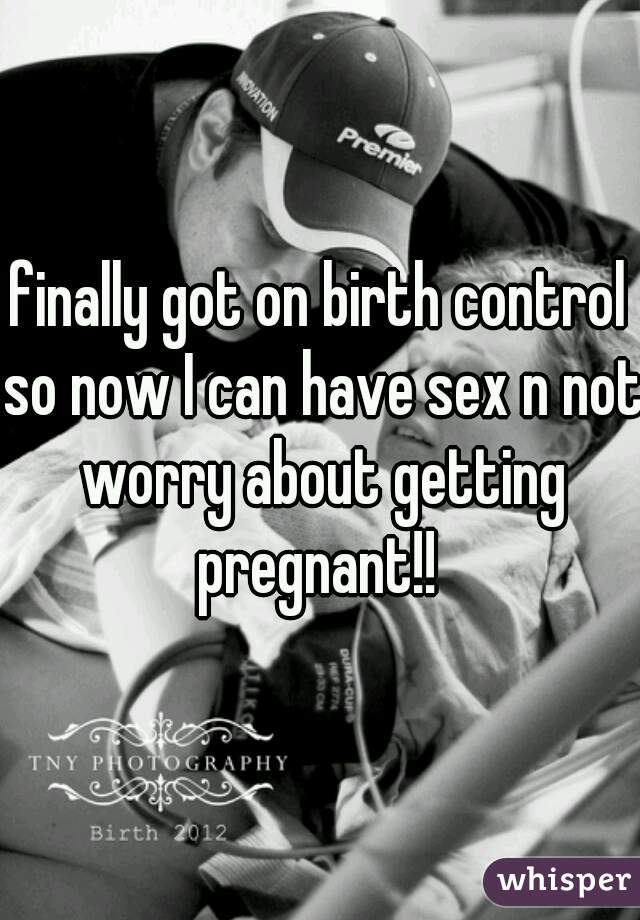 finally got on birth control so now I can have sex n not worry about getting pregnant!! 