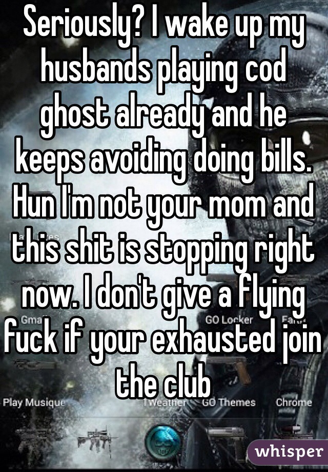 Seriously? I wake up my husbands playing cod ghost already and he keeps avoiding doing bills. Hun I'm not your mom and this shit is stopping right now. I don't give a flying fuck if your exhausted join the club