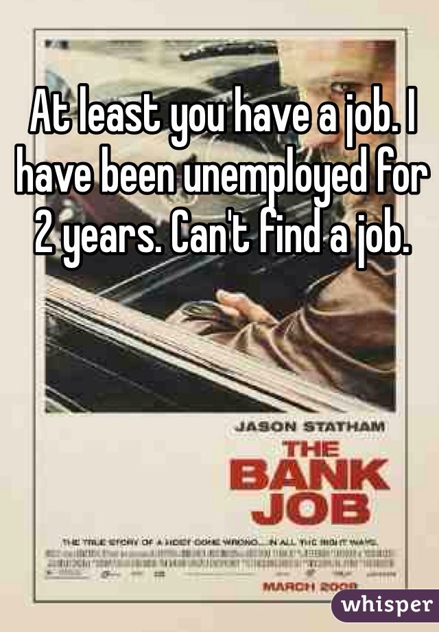 At least you have a job. I have been unemployed for 2 years. Can't find a job. 