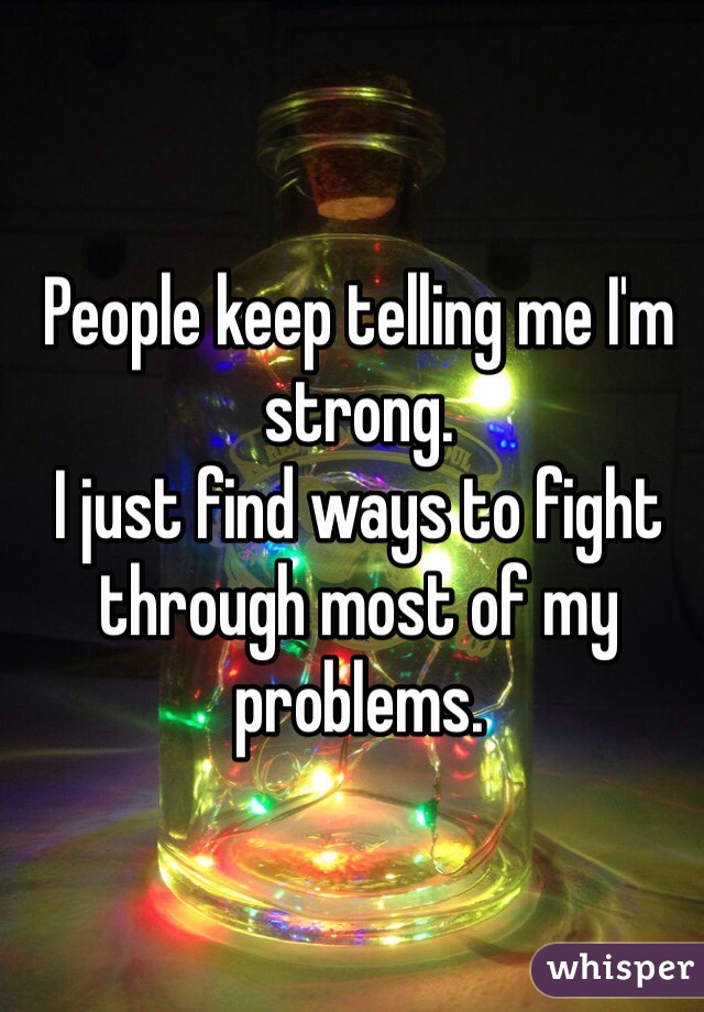 People keep telling me I'm strong.
I just find ways to fight through most of my problems.