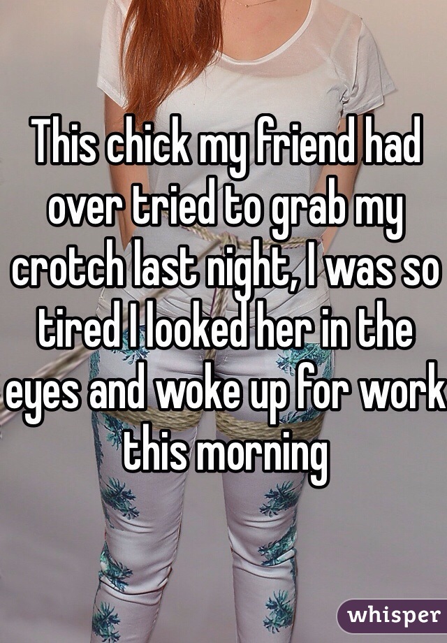 This chick my friend had over tried to grab my crotch last night, I was so tired I looked her in the eyes and woke up for work this morning