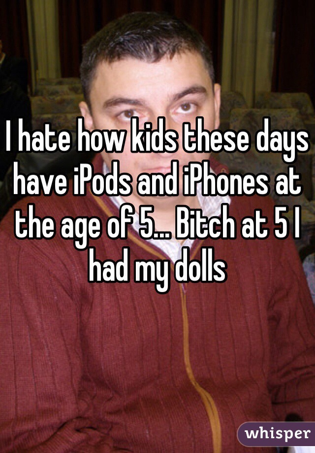 I hate how kids these days have iPods and iPhones at the age of 5... Bitch at 5 I had my dolls 