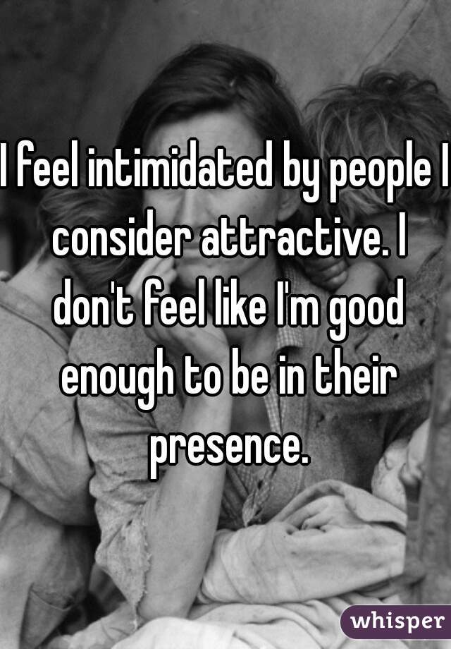 I feel intimidated by people I consider attractive. I don't feel like I'm good enough to be in their presence.