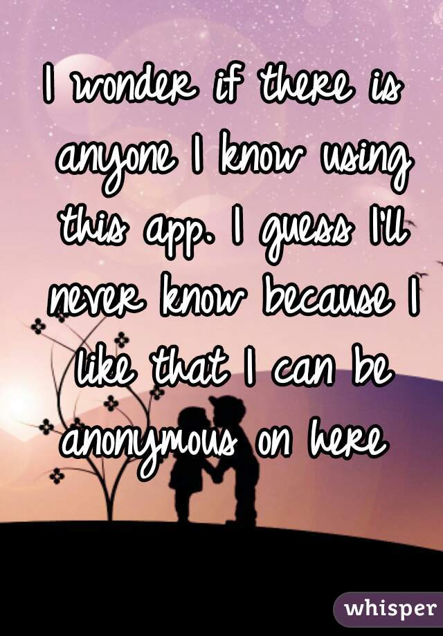 I wonder if there is anyone I know using this app. I guess I'll never know because I like that I can be anonymous on here 