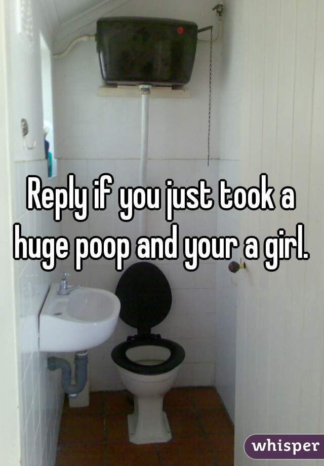 Reply if you just took a huge poop and your a girl. 