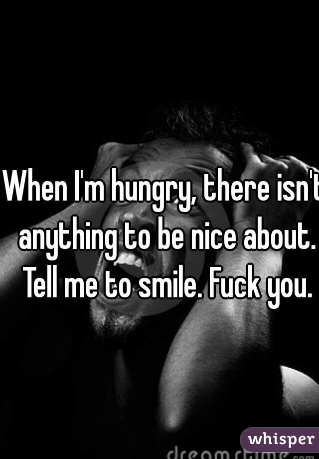 When I'm hungry, there isn't anything to be nice about. Tell me to smile. Fuck you.