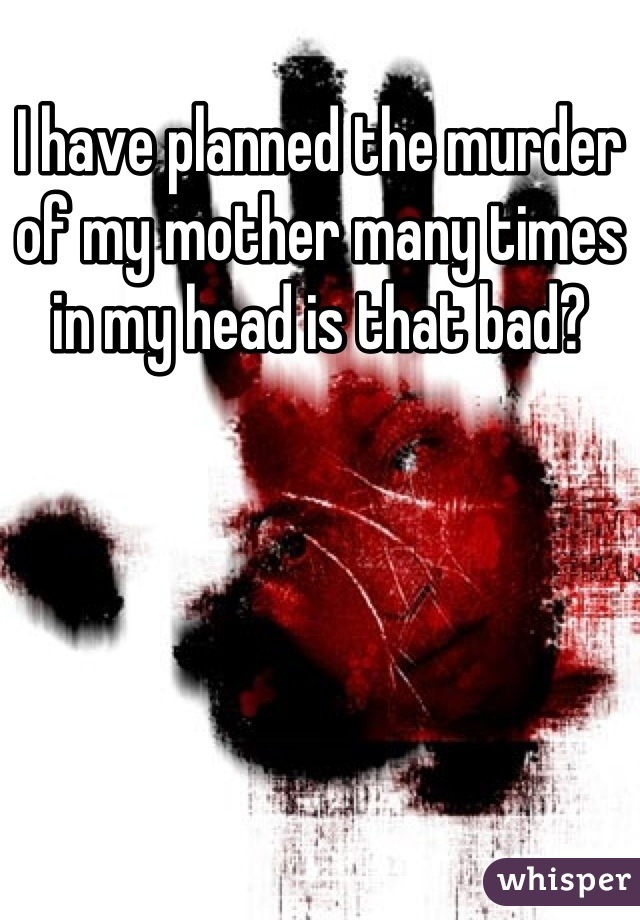 I have planned the murder of my mother many times in my head is that bad?