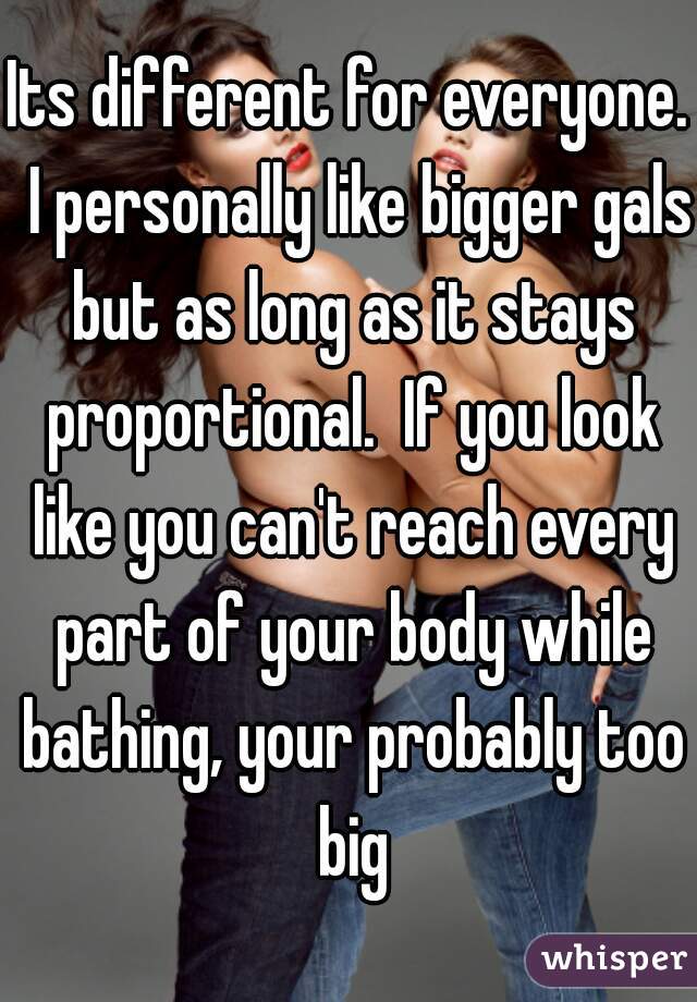 Its different for everyone.  I personally like bigger gals but as long as it stays proportional.  If you look like you can't reach every part of your body while bathing, your probably too big