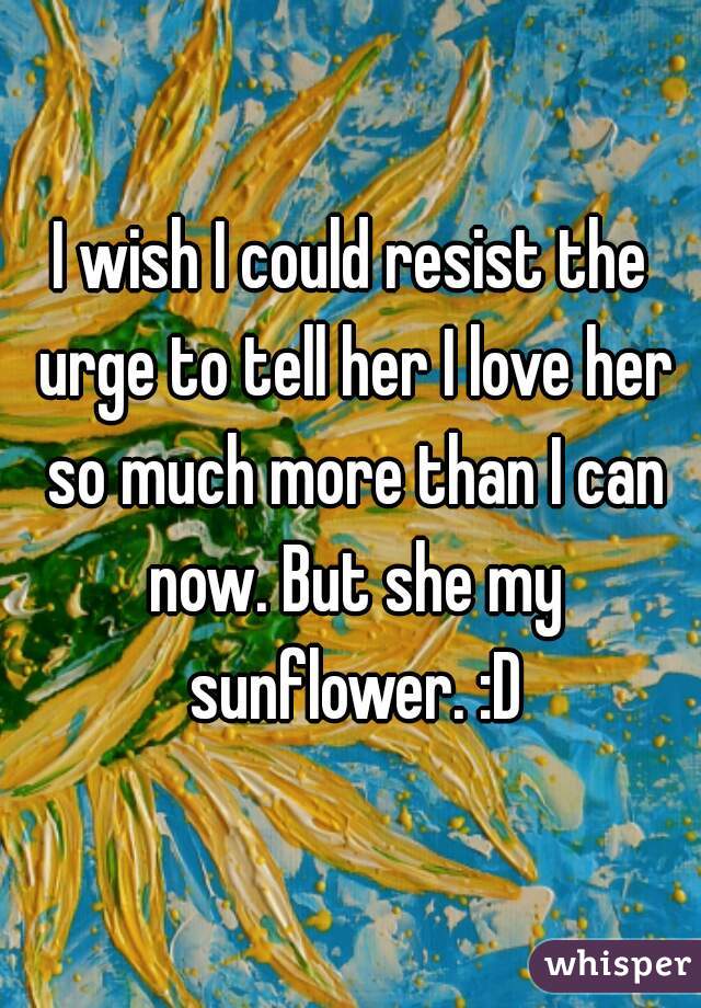 I wish I could resist the urge to tell her I love her so much more than I can now. But she my sunflower. :D