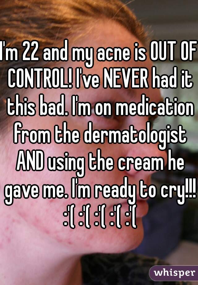 I'm 22 and my acne is OUT OF CONTROL! I've NEVER had it this bad. I'm on medication from the dermatologist AND using the cream he gave me. I'm ready to cry!!! :'( :'( :'( :'( :'(