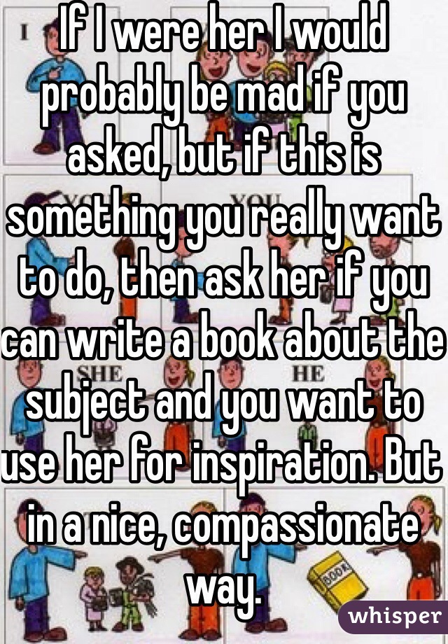 If I were her I would probably be mad if you asked, but if this is something you really want to do, then ask her if you can write a book about the subject and you want to use her for inspiration. But in a nice, compassionate way.