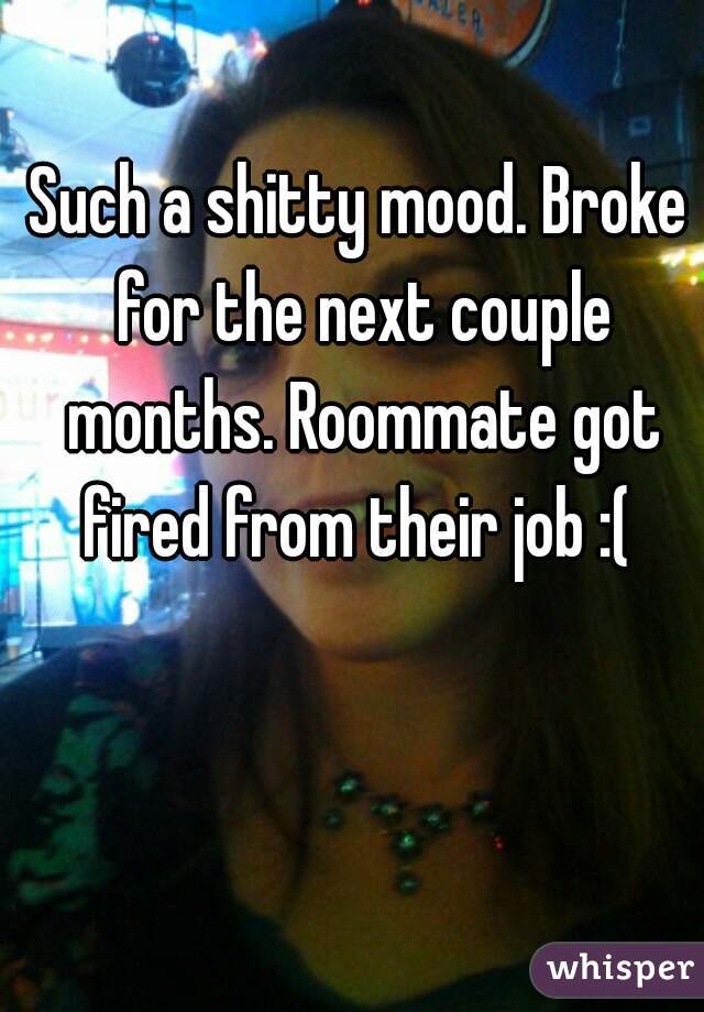Such a shitty mood. Broke for the next couple months. Roommate got fired from their job :( 