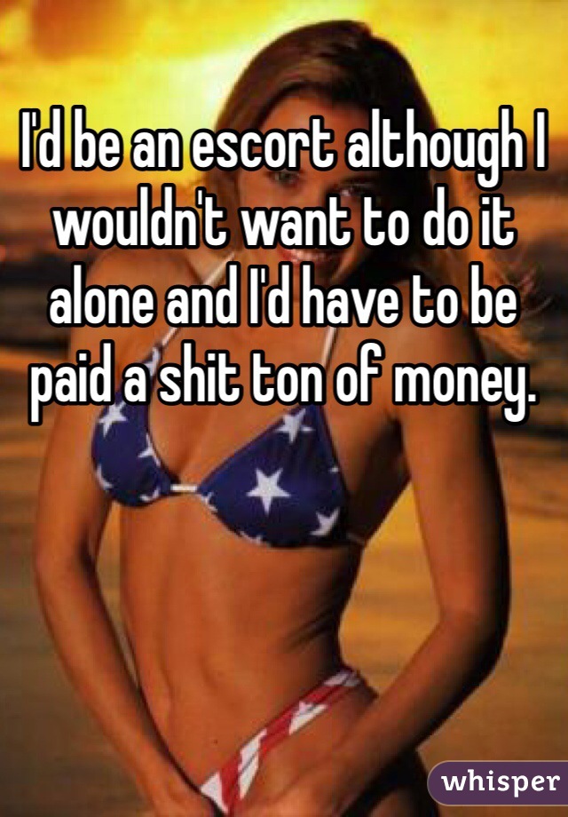 I'd be an escort although I wouldn't want to do it alone and I'd have to be paid a shit ton of money.