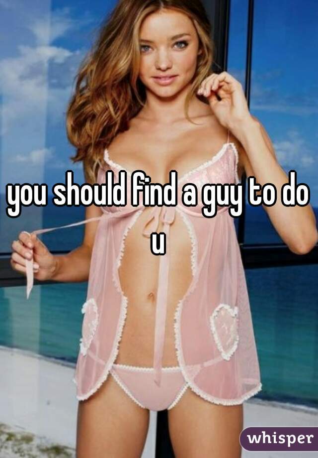 you should find a guy to do u 