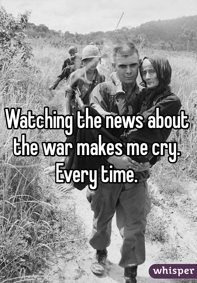 Watching the news about the war makes me cry. Every time. 