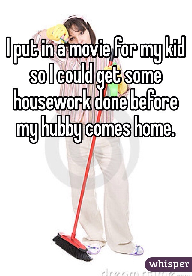 I put in a movie for my kid so I could get some housework done before my hubby comes home. 