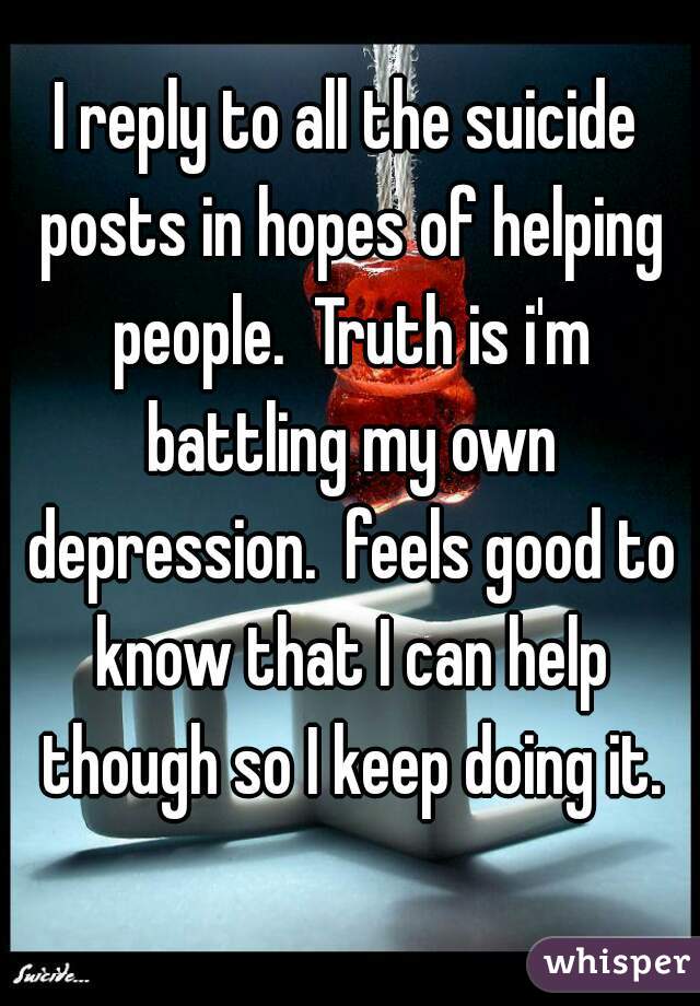 I reply to all the suicide posts in hopes of helping people.  Truth is i'm battling my own depression.  feels good to know that I can help though so I keep doing it.