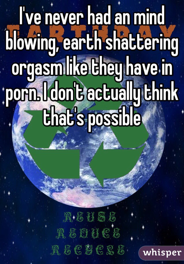 I've never had an mind blowing, earth shattering orgasm like they have in porn. I don't actually think that's possible