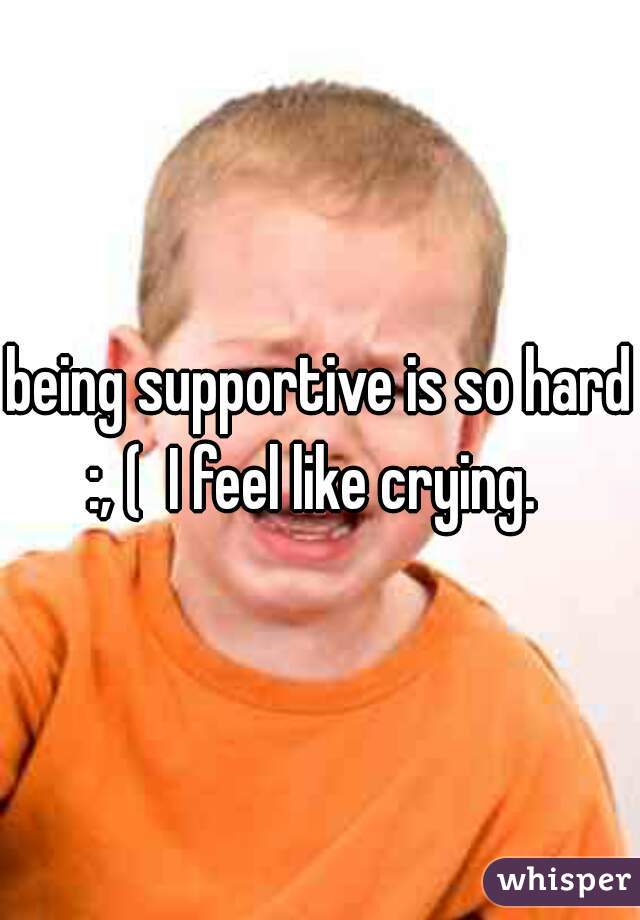 being supportive is so hard :, (  I feel like crying.  