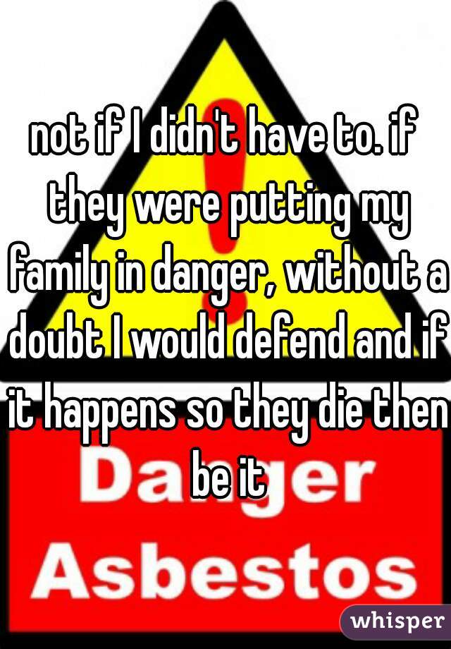 not if I didn't have to. if they were putting my family in danger, without a doubt I would defend and if it happens so they die then be it