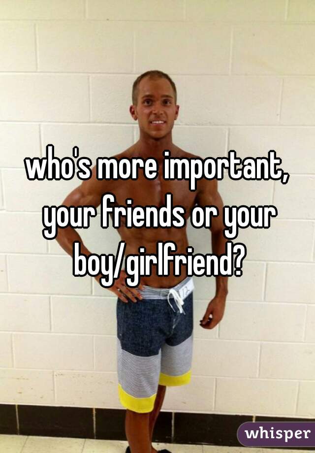 who's more important, your friends or your boy/girlfriend?