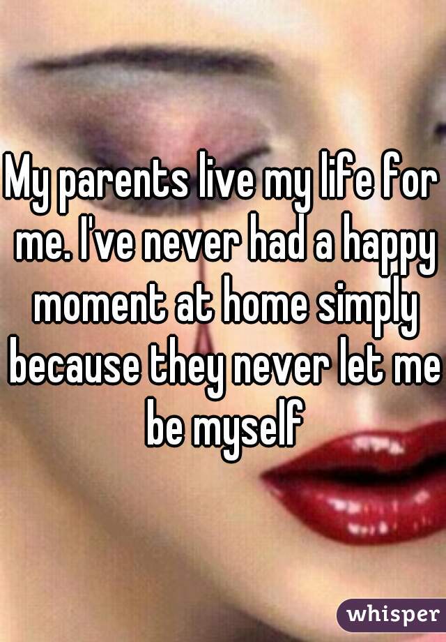 My parents live my life for me. I've never had a happy moment at home simply because they never let me be myself