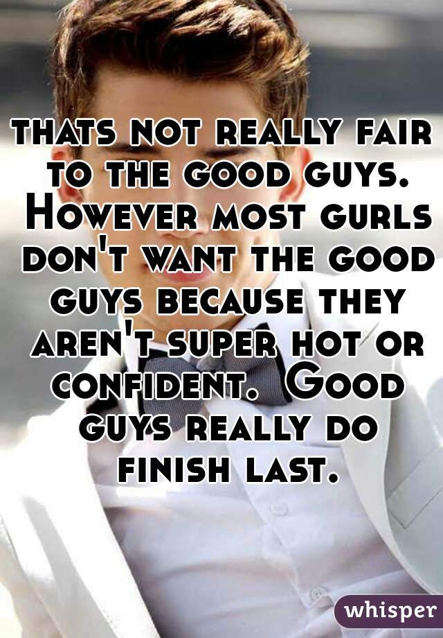 thats not really fair to the good guys. However most gurls don't want the good guys because they aren't super hot or confident.  Good guys really do finish last. 