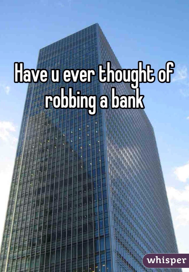 Have u ever thought of robbing a bank 