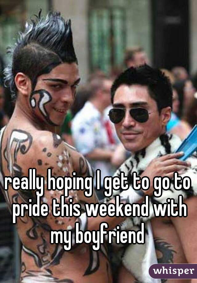 really hoping I get to go to pride this weekend with my boyfriend 
