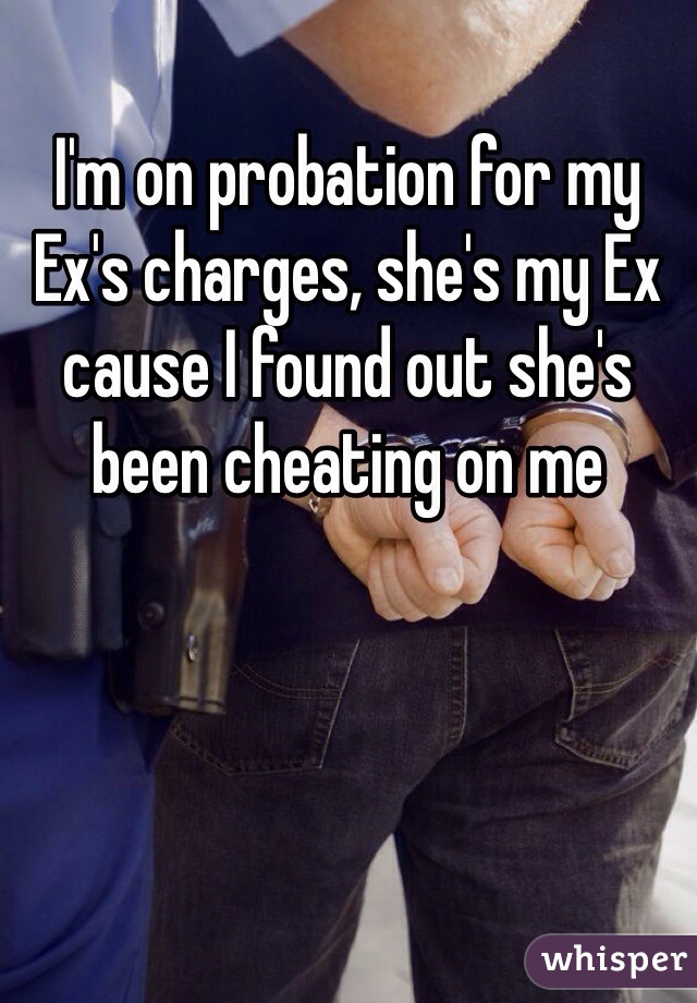 I'm on probation for my Ex's charges, she's my Ex cause I found out she's been cheating on me 