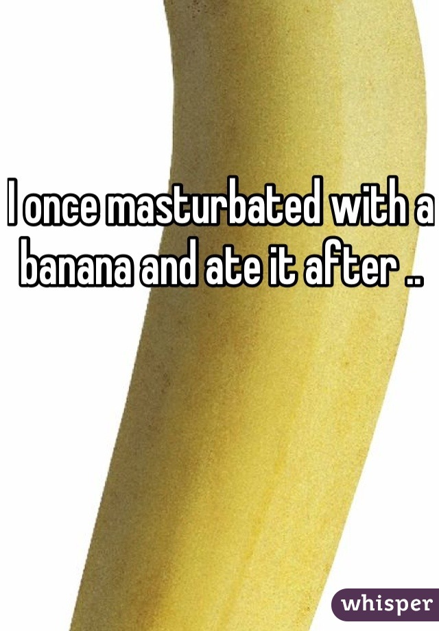I once masturbated with a banana and ate it after .. 