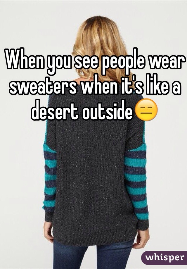 When you see people wear sweaters when it's like a desert outside😑
