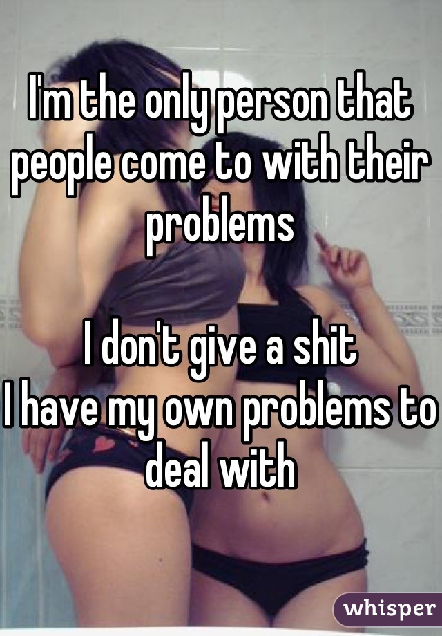 I'm the only person that people come to with their problems

I don't give a shit 
I have my own problems to deal with