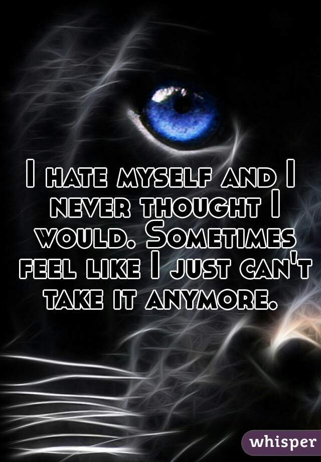 I hate myself and I never thought I would. Sometimes feel like I just can't take it anymore. 